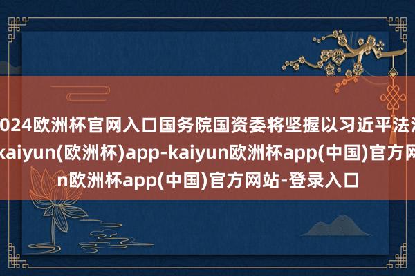 2024欧洲杯官网入口国务院国资委将坚握以习近平法治想想为带领-kaiyun(欧洲杯)app-kaiyun欧洲杯app(中国)官方网站-登录入口