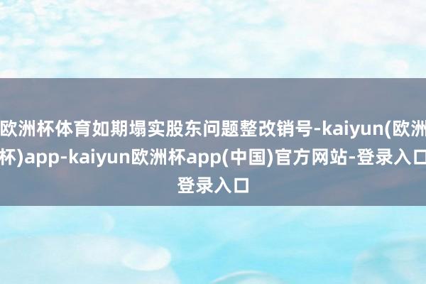 欧洲杯体育如期塌实股东问题整改销号-kaiyun(欧洲杯)app-kaiyun欧洲杯app(中国)官方网站-登录入口