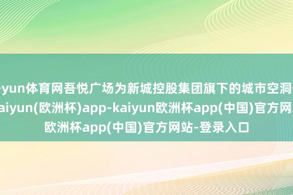 开yun体育网吾悦广场为新城控股集团旗下的城市空洞体形状品牌-kaiyun(欧洲杯)app-kaiyun欧洲杯app(中国)官方网站-登录入口