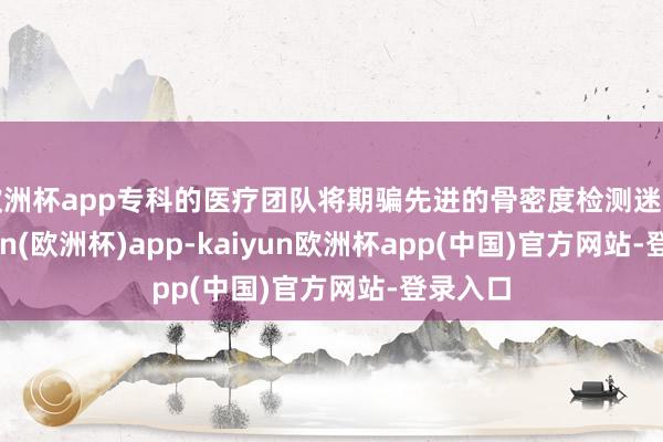 欧洲杯app专科的医疗团队将期骗先进的骨密度检测迷惑-kaiyun(欧洲杯)app-kaiyun欧洲杯app(中国)官方网站-登录入口