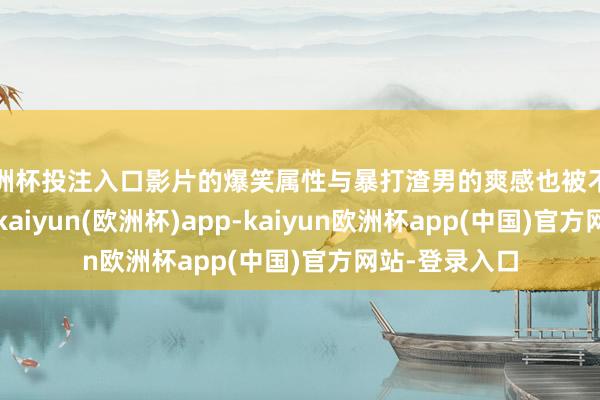 欧洲杯投注入口影片的爆笑属性与暴打渣男的爽感也被不雅众常常说起-kaiyun(欧洲杯)app-kaiyun欧洲杯app(中国)官方网站-登录入口