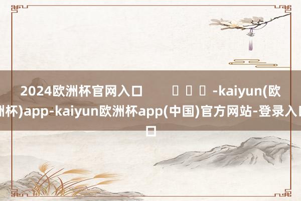 2024欧洲杯官网入口        			-kaiyun(欧洲杯)app-kaiyun欧洲杯app(中国)官方网站-登录入口