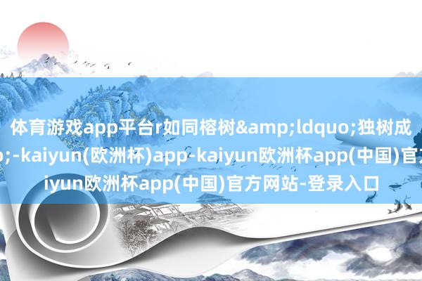 体育游戏app平台r　　如同榕树&ldquo;独树成林&rdquo;-kaiyun(欧洲杯)app-kaiyun欧洲杯app(中国)官方网站-登录入口