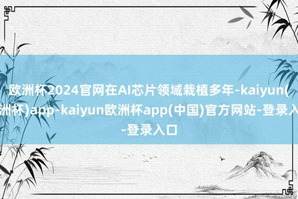 欧洲杯2024官网在AI芯片领域栽植多年-kaiyun(欧洲杯)app-kaiyun欧洲杯app(中国)官方网站-登录入口