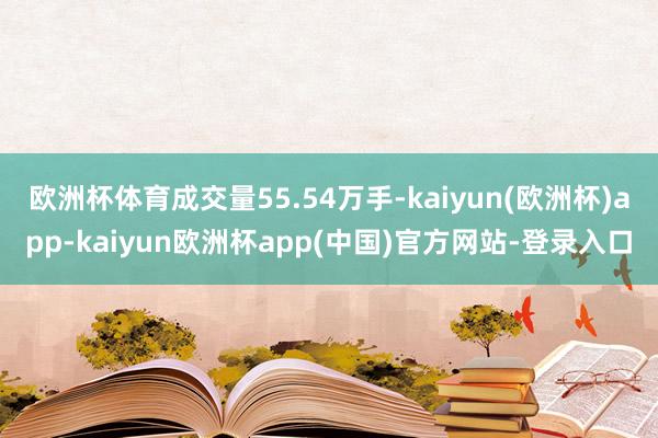 欧洲杯体育成交量55.54万手-kaiyun(欧洲杯)app-kaiyun欧洲杯app(中国)官方网站-登录入口