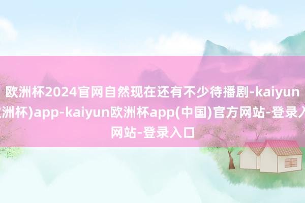 欧洲杯2024官网自然现在还有不少待播剧-kaiyun(欧洲杯)app-kaiyun欧洲杯app(中国)官方网站-登录入口