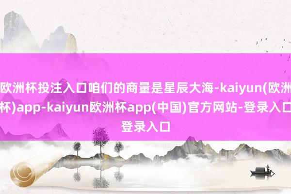 欧洲杯投注入口咱们的商量是星辰大海-kaiyun(欧洲杯)app-kaiyun欧洲杯app(中国)官方网站-登录入口