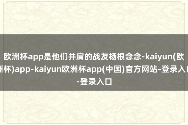 欧洲杯app是他们并肩的战友杨根念念-kaiyun(欧洲杯)app-kaiyun欧洲杯app(中国)官方网站-登录入口