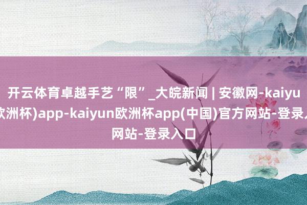 开云体育卓越手艺“限”_大皖新闻 | 安徽网-kaiyun(欧洲杯)app-kaiyun欧洲杯app(中国)官方网站-登录入口