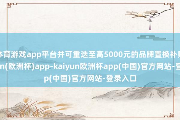 体育游戏app平台并可重迭至高5000元的品牌置换补贴-kaiyun(欧洲杯)app-kaiyun欧洲杯app(中国)官方网站-登录入口