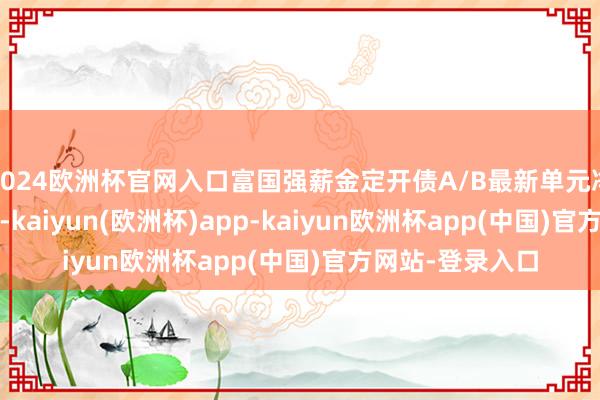 2024欧洲杯官网入口富国强薪金定开债A/B最新单元净值为1.8213元-kaiyun(欧洲杯)app-kaiyun欧洲杯app(中国)官方网站-登录入口