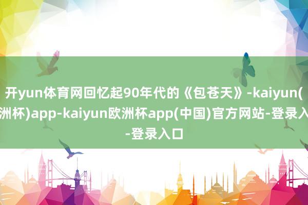 开yun体育网回忆起90年代的《包苍天》-kaiyun(欧洲杯)app-kaiyun欧洲杯app(中国)官方网站-登录入口