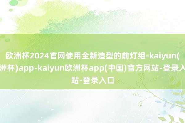 欧洲杯2024官网使用全新造型的前灯组-kaiyun(欧洲杯)app-kaiyun欧洲杯app(中国)官方网站-登录入口