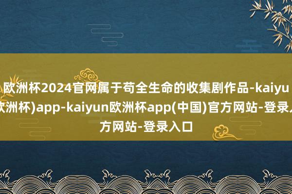 欧洲杯2024官网属于苟全生命的收集剧作品-kaiyun(欧洲杯)app-kaiyun欧洲杯app(中国)官方网站-登录入口