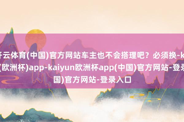 开云体育(中国)官方网站车主也不会搭理吧？必须换-kaiyun(欧洲杯)app-kaiyun欧洲杯app(中国)官方网站-登录入口