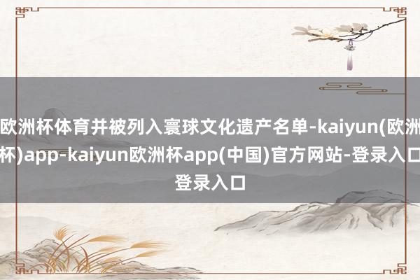 欧洲杯体育并被列入寰球文化遗产名单-kaiyun(欧洲杯)app-kaiyun欧洲杯app(中国)官方网站-登录入口