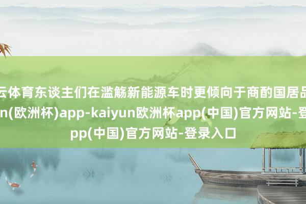 开云体育东谈主们在滥觞新能源车时更倾向于商酌国居品牌-kaiyun(欧洲杯)app-kaiyun欧洲杯app(中国)官方网站-登录入口