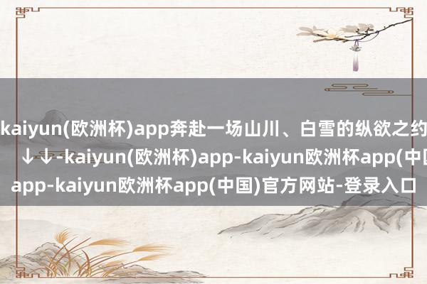 kaiyun(欧洲杯)app奔赴一场山川、白雪的纵欲之约那就去大邑、康定      ↓↓-kaiyun(欧洲杯)app-kaiyun欧洲杯app(中国)官方网站-登录入口