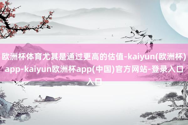 欧洲杯体育尤其是通过更高的估值-kaiyun(欧洲杯)app-kaiyun欧洲杯app(中国)官方网站-登录入口