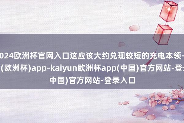 2024欧洲杯官网入口这应该大约兑现较短的充电本领-kaiyun(欧洲杯)app-kaiyun欧洲杯app(中国)官方网站-登录入口