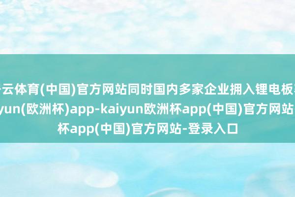 开云体育(中国)官方网站同时国内多家企业拥入锂电板赛说念-kaiyun(欧洲杯)app-kaiyun欧洲杯app(中国)官方网站-登录入口