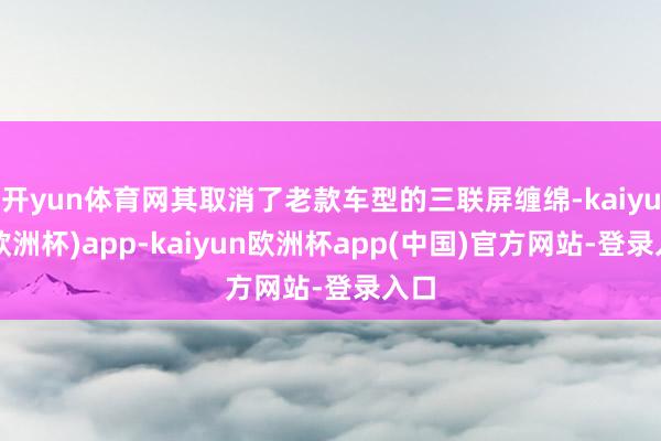 开yun体育网其取消了老款车型的三联屏缠绵-kaiyun(欧洲杯)app-kaiyun欧洲杯app(中国)官方网站-登录入口