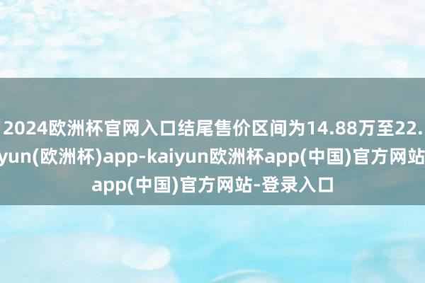 2024欧洲杯官网入口结尾售价区间为14.88万至22.18万-kaiyun(欧洲杯)app-kaiyun欧洲杯app(中国)官方网站-登录入口