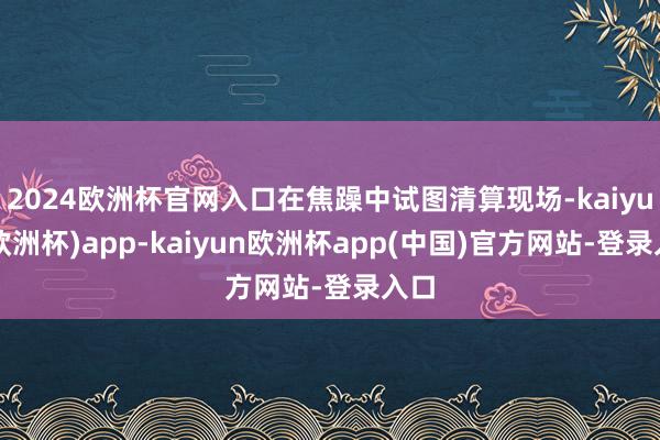 2024欧洲杯官网入口在焦躁中试图清算现场-kaiyun(欧洲杯)app-kaiyun欧洲杯app(中国)官方网站-登录入口