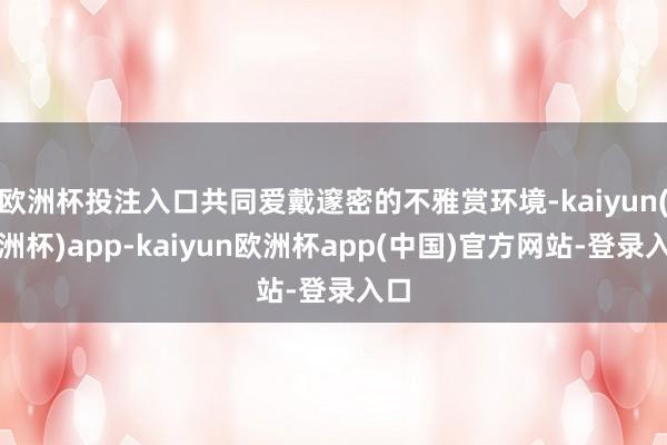 欧洲杯投注入口共同爱戴邃密的不雅赏环境-kaiyun(欧洲杯)app-kaiyun欧洲杯app(中国)官方网站-登录入口