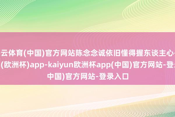 开云体育(中国)官方网站陈念念诚依旧懂得握东谈主心-kaiyun(欧洲杯)app-kaiyun欧洲杯app(中国)官方网站-登录入口