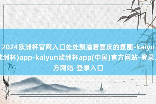 2024欧洲杯官网入口处处飘溢着喜庆的氛围-kaiyun(欧洲杯)app-kaiyun欧洲杯app(中国)官方网站-登录入口