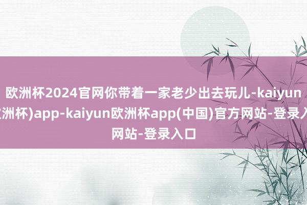 欧洲杯2024官网你带着一家老少出去玩儿-kaiyun(欧洲杯)app-kaiyun欧洲杯app(中国)官方网站-登录入口