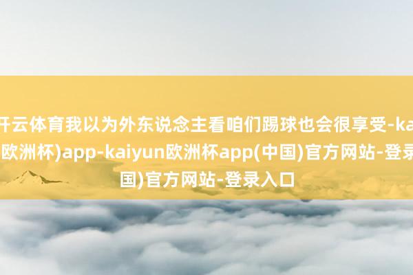 开云体育我以为外东说念主看咱们踢球也会很享受-kaiyun(欧洲杯)app-kaiyun欧洲杯app(中国)官方网站-登录入口