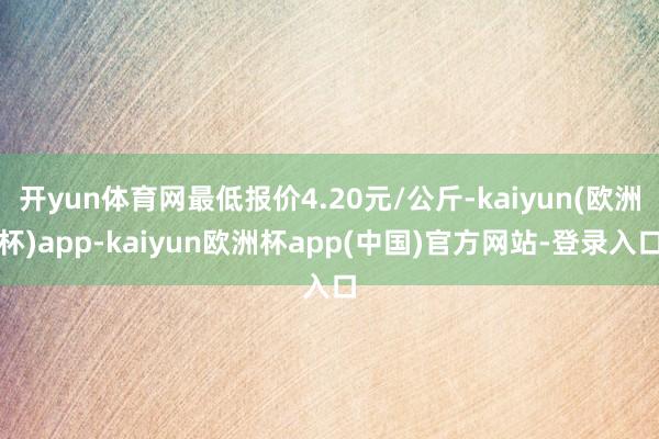 开yun体育网最低报价4.20元/公斤-kaiyun(欧洲杯)app-kaiyun欧洲杯app(中国)官方网站-登录入口