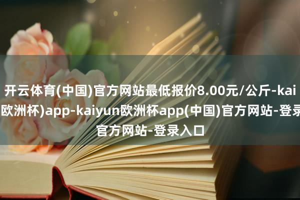 开云体育(中国)官方网站最低报价8.00元/公斤-kaiyun(欧洲杯)app-kaiyun欧洲杯app(中国)官方网站-登录入口