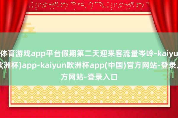 体育游戏app平台假期第二天迎来客流量岑岭-kaiyun(欧洲杯)app-kaiyun欧洲杯app(中国)官方网站-登录入口