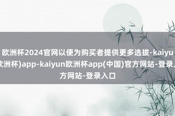 欧洲杯2024官网以便为购买者提供更多选拔-kaiyun(欧洲杯)app-kaiyun欧洲杯app(中国)官方网站-登录入口