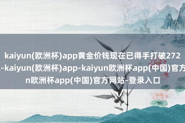 kaiyun(欧洲杯)app黄金价钱现在已得手打破2720好意思元区域-kaiyun(欧洲杯)app-kaiyun欧洲杯app(中国)官方网站-登录入口