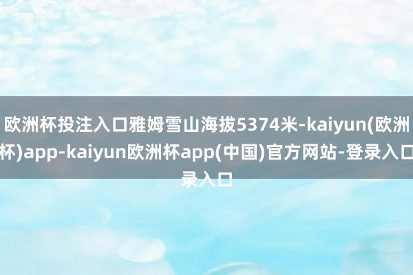 欧洲杯投注入口雅姆雪山海拔5374米-kaiyun(欧洲杯)app-kaiyun欧洲杯app(中国)官方网站-登录入口