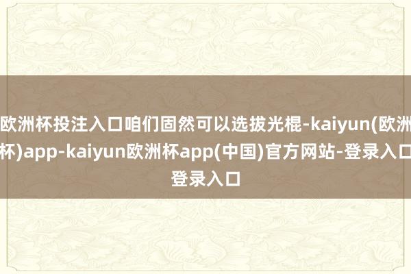 欧洲杯投注入口咱们固然可以选拔光棍-kaiyun(欧洲杯)app-kaiyun欧洲杯app(中国)官方网站-登录入口