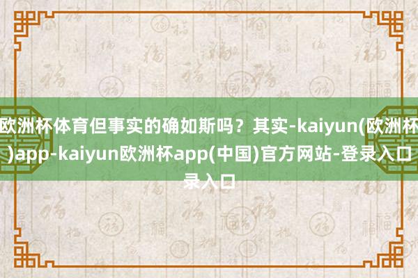 欧洲杯体育但事实的确如斯吗？其实-kaiyun(欧洲杯)app-kaiyun欧洲杯app(中国)官方网站-登录入口