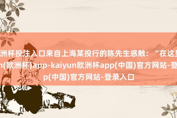 欧洲杯投注入口来自上海某投行的陈先生感触：“在这里-kaiyun(欧洲杯)app-kaiyun欧洲杯app(中国)官方网站-登录入口