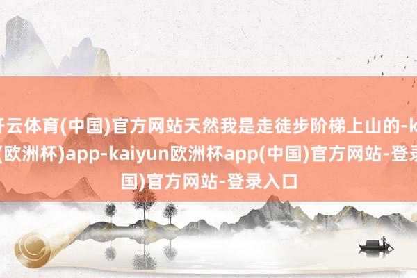 开云体育(中国)官方网站天然我是走徒步阶梯上山的-kaiyun(欧洲杯)app-kaiyun欧洲杯app(中国)官方网站-登录入口