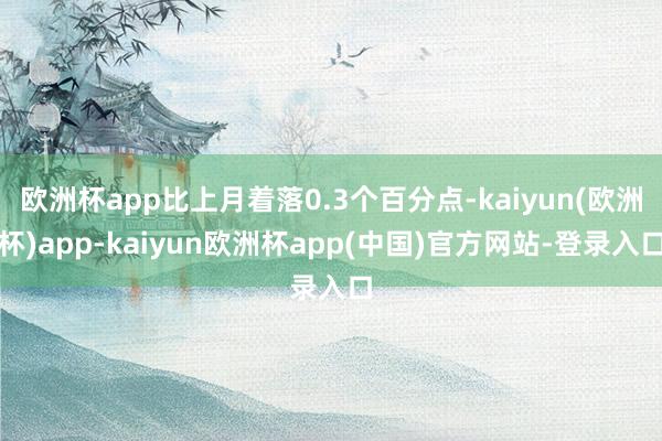 欧洲杯app比上月着落0.3个百分点-kaiyun(欧洲杯)app-kaiyun欧洲杯app(中国)官方网站-登录入口