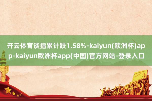 开云体育谈指累计跌1.58%-kaiyun(欧洲杯)app-kaiyun欧洲杯app(中国)官方网站-登录入口