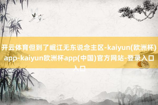 开云体育但到了岷江无东说念主区-kaiyun(欧洲杯)app-kaiyun欧洲杯app(中国)官方网站-登录入口