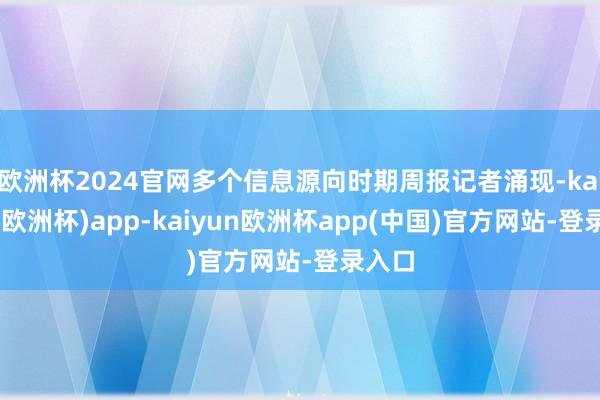 欧洲杯2024官网多个信息源向时期周报记者涌现-kaiyun(欧洲杯)app-kaiyun欧洲杯app(中国)官方网站-登录入口