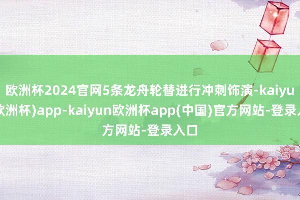 欧洲杯2024官网5条龙舟轮替进行冲刺饰演-kaiyun(欧洲杯)app-kaiyun欧洲杯app(中国)官方网站-登录入口