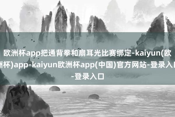 欧洲杯app把通背拳和扇耳光比赛绑定-kaiyun(欧洲杯)app-kaiyun欧洲杯app(中国)官方网站-登录入口
