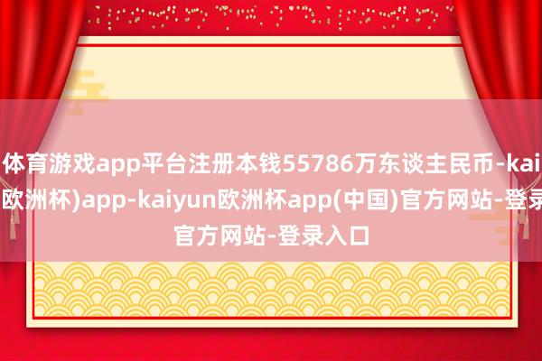 体育游戏app平台注册本钱55786万东谈主民币-kaiyun(欧洲杯)app-kaiyun欧洲杯app(中国)官方网站-登录入口